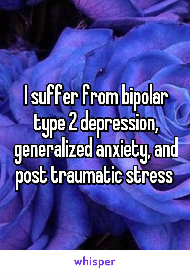 I suffer from bipolar type 2 depression, generalized anxiety, and post traumatic stress 