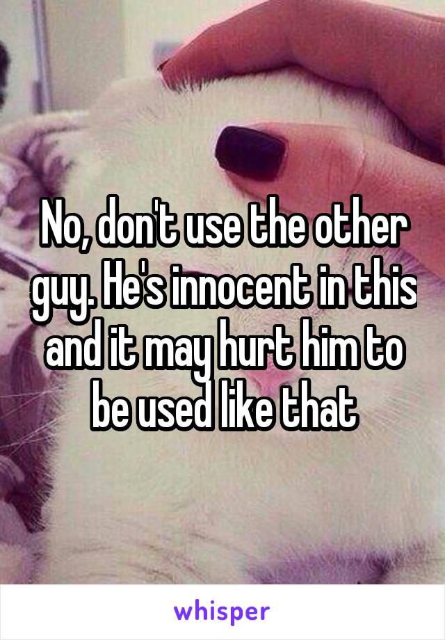 No, don't use the other guy. He's innocent in this and it may hurt him to be used like that