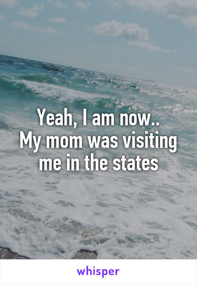 Yeah, I am now..
My mom was visiting me in the states