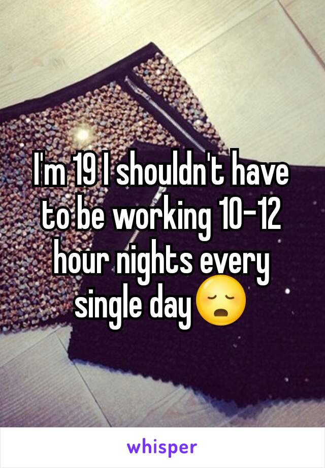 I'm 19 I shouldn't have to be working 10-12 hour nights every single day😳