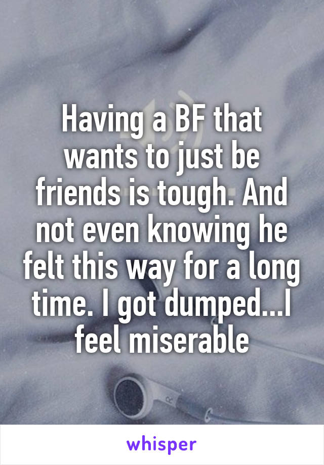 Having a BF that wants to just be friends is tough. And not even knowing he felt this way for a long time. I got dumped...I feel miserable