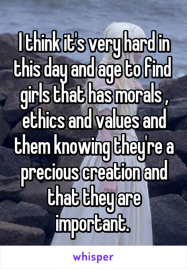 I think it's very hard in this day and age to find  girls that has morals , ethics and values and them knowing they're a precious creation and that they are important. 