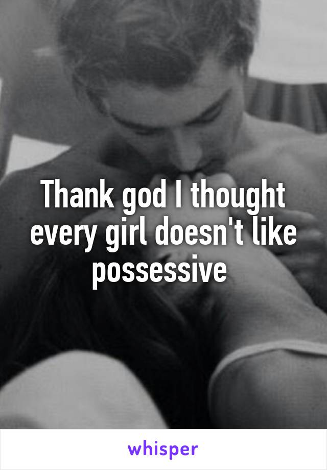 Thank god I thought every girl doesn't like possessive 