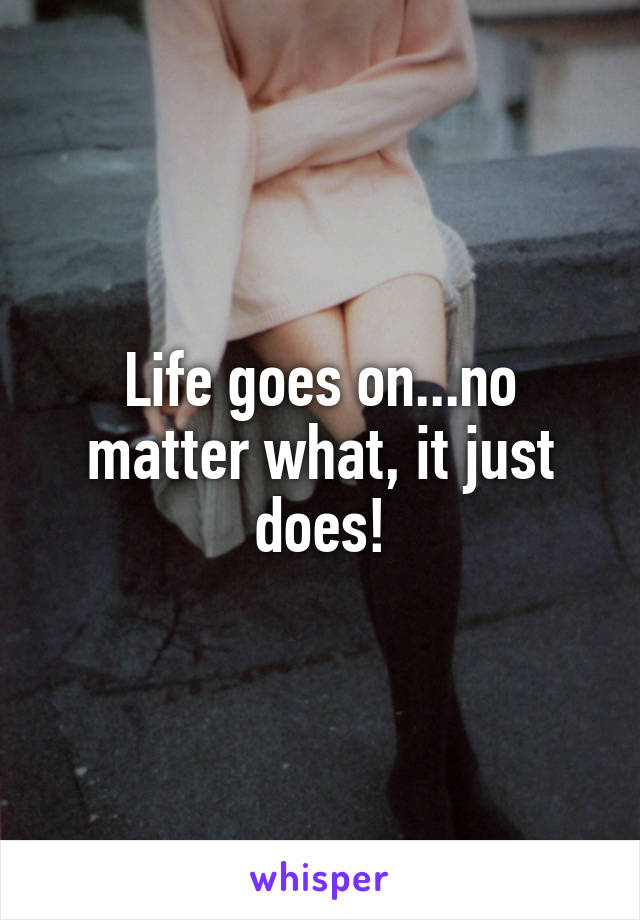 Life goes on...no matter what, it just does!