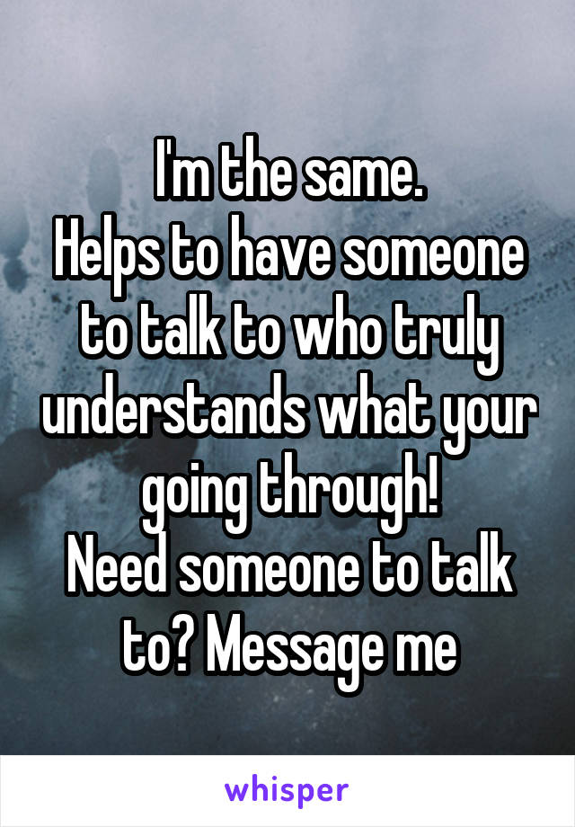 I'm the same.
Helps to have someone to talk to who truly understands what your going through!
Need someone to talk to? Message me