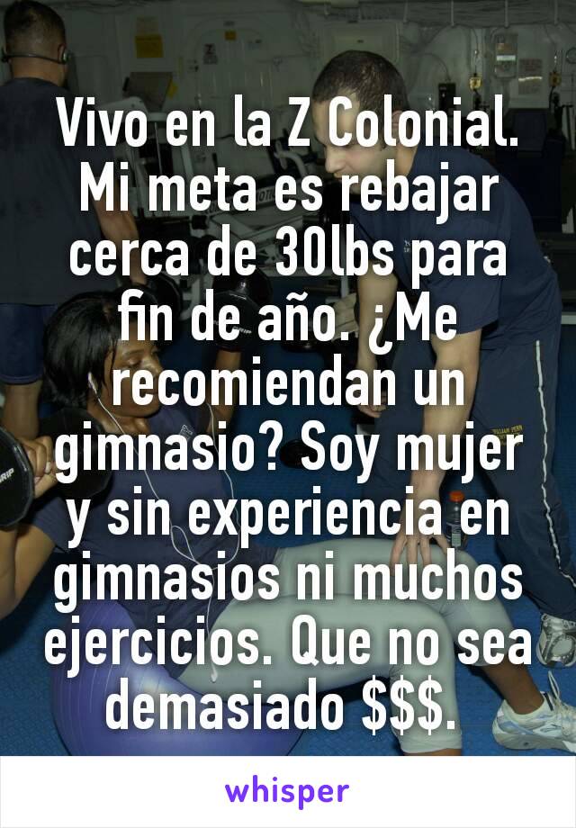 Vivo en la Z Colonial. Mi meta es rebajar cerca de 30lbs para fin de año. ¿Me recomiendan un gimnasio? Soy mujer y sin experiencia en gimnasios ni muchos ejercicios. Que no sea demasiado $$$. 