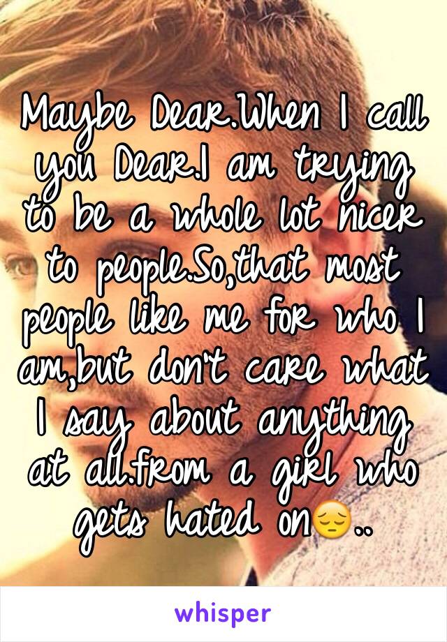 Maybe Dear.When I call you Dear.I am trying to be a whole lot nicer to people.So,that most people like me for who I am,but don't care what I say about anything at all.from a girl who gets hated on😔..