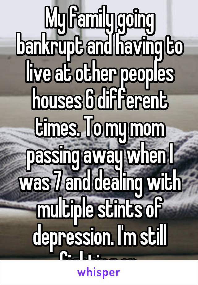 My family going bankrupt and having to live at other peoples houses 6 different times. To my mom passing away when I was 7 and dealing with multiple stints of depression. I'm still fighting on.