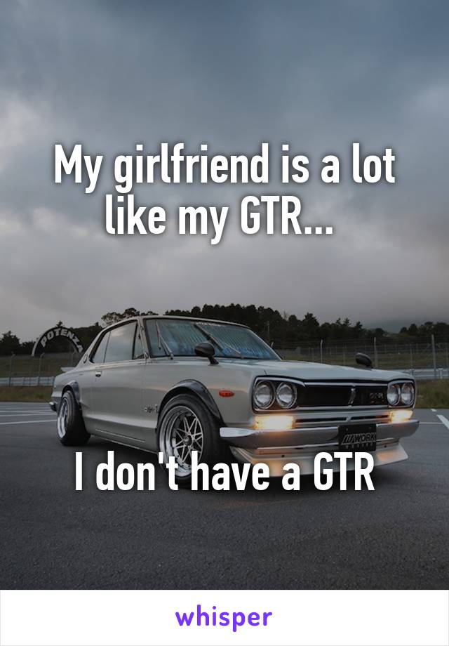 My girlfriend is a lot like my GTR... 




I don't have a GTR