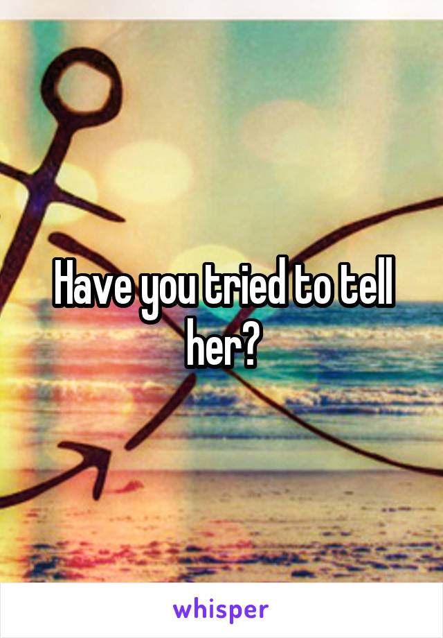 Have you tried to tell her?