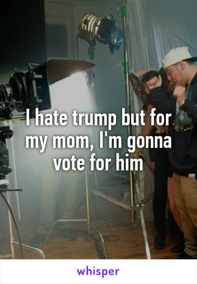 I hate trump but for my mom, I'm gonna vote for him