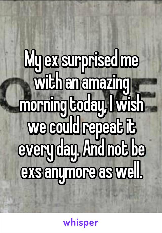 My ex surprised me with an amazing morning today, I wish we could repeat it every day. And not be exs anymore as well.