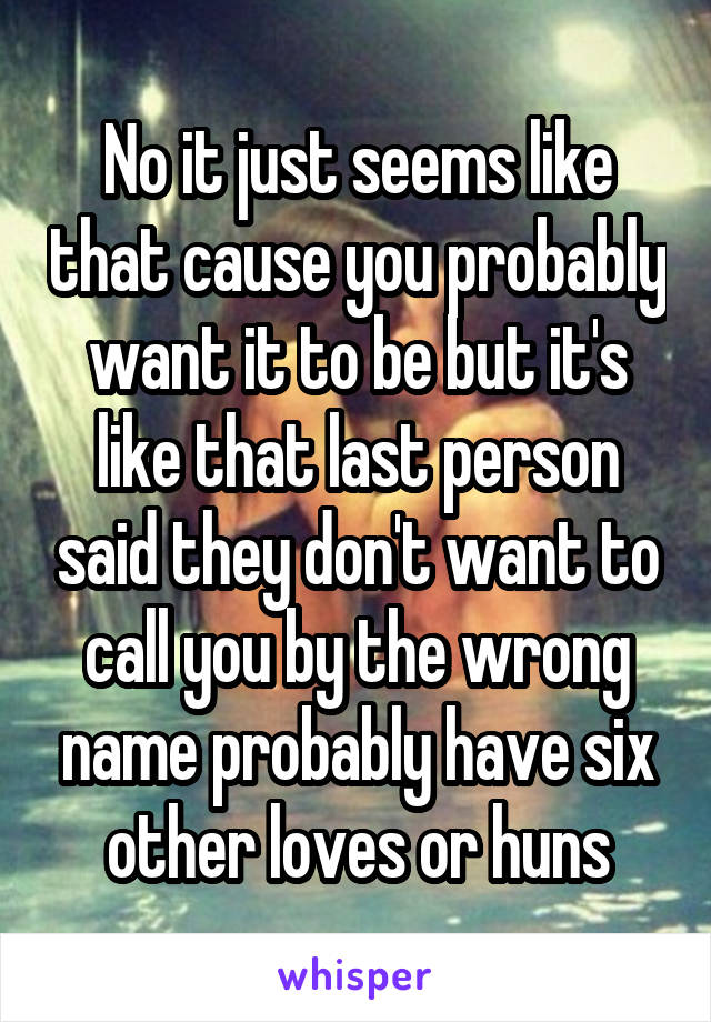 No it just seems like that cause you probably want it to be but it's like that last person said they don't want to call you by the wrong name probably have six other loves or huns