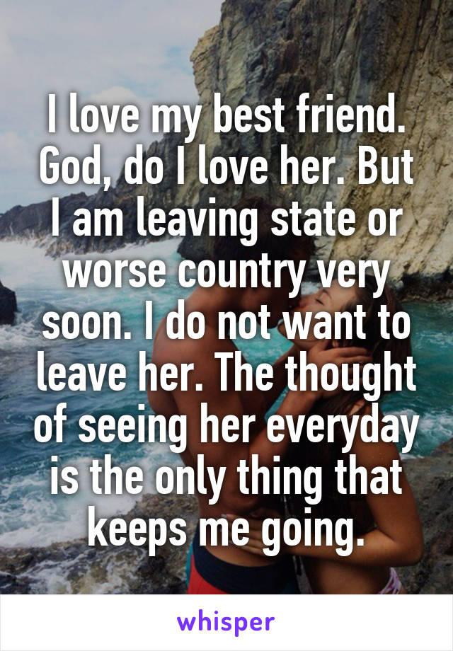 I love my best friend. God, do I love her. But I am leaving state or worse country very soon. I do not want to leave her. The thought of seeing her everyday is the only thing that keeps me going.