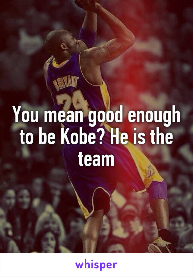 you-mean-good-enough-to-be-kobe-he-is-the-team