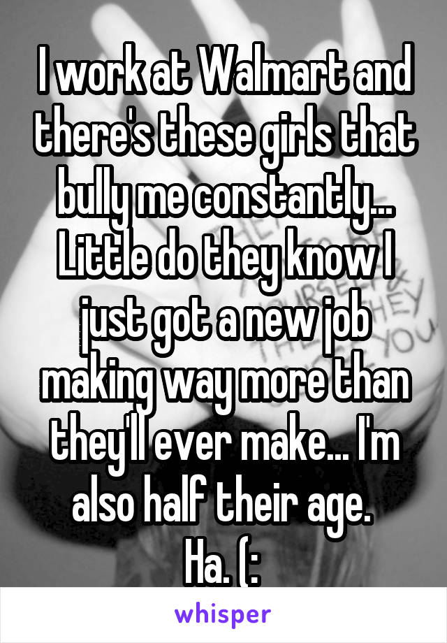 I work at Walmart and there's these girls that bully me constantly... Little do they know I just got a new job making way more than they'll ever make... I'm also half their age. 
Ha. (: 