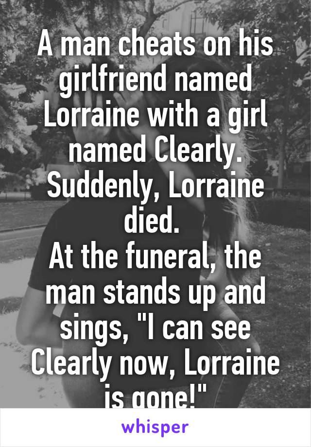 A man cheats on his girlfriend named Lorraine with a girl named Clearly.
Suddenly, Lorraine died. 
At the funeral, the man stands up and sings, "I can see Clearly now, Lorraine is gone!"