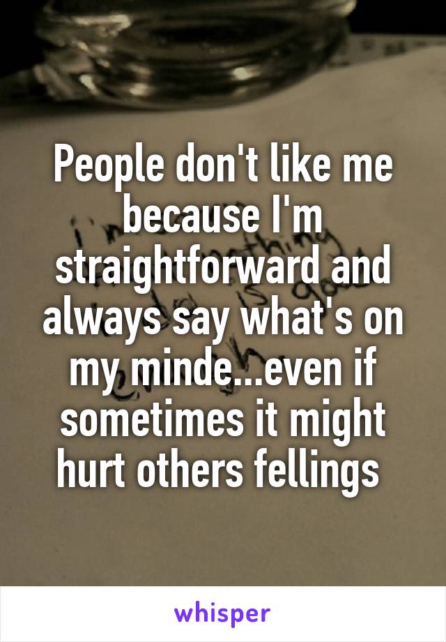 People don't like me because I'm straightforward and always say what's on my minde...even if sometimes it might hurt others fellings 