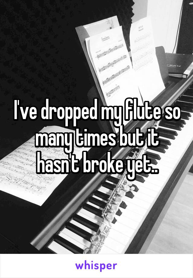 I've dropped my flute so many times but it hasn't broke yet..