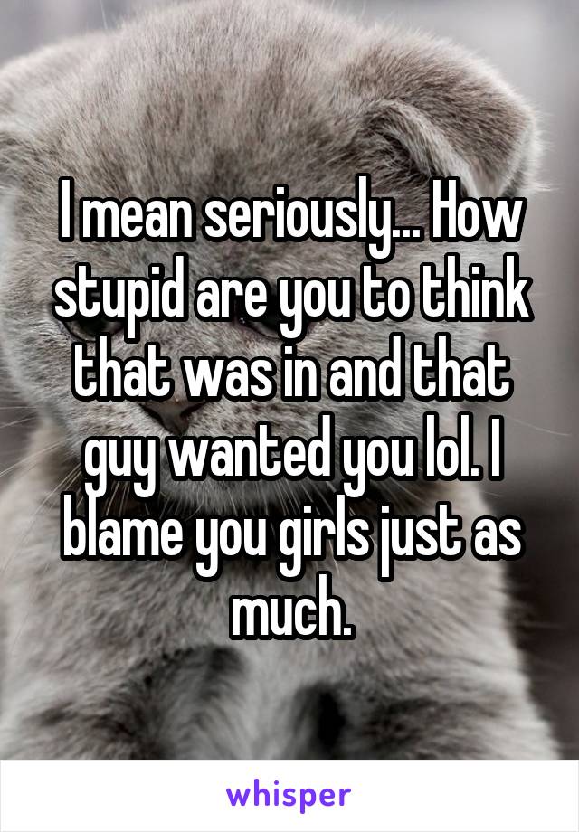 I mean seriously... How stupid are you to think that was in and that guy wanted you lol. I blame you girls just as much.