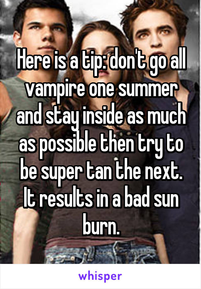 Here is a tip: don't go all vampire one summer and stay inside as much as possible then try to be super tan the next. It results in a bad sun burn.