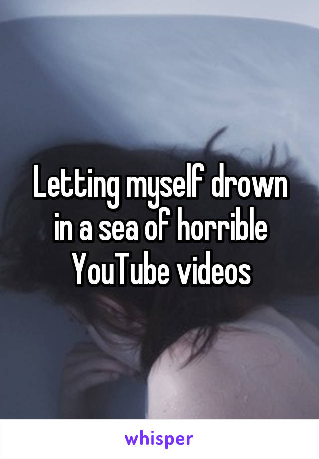 Letting myself drown in a sea of horrible YouTube videos