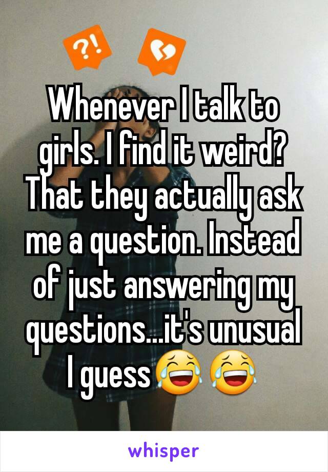 Whenever I talk to girls. I find it weird? That they actually ask me a question. Instead of just answering my questions...it's unusual I guess😂😂