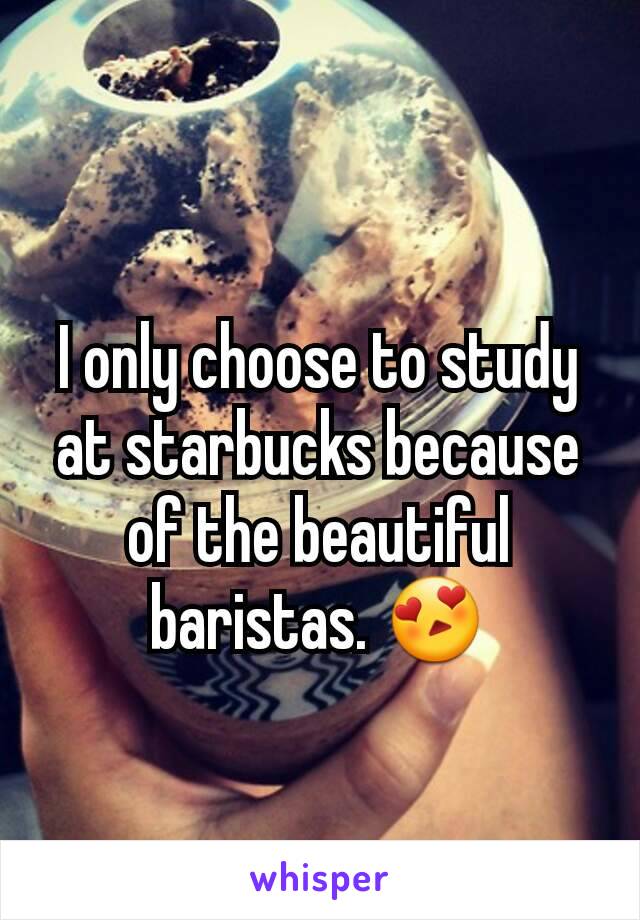 I only choose to study at starbucks because of the beautiful baristas. 😍