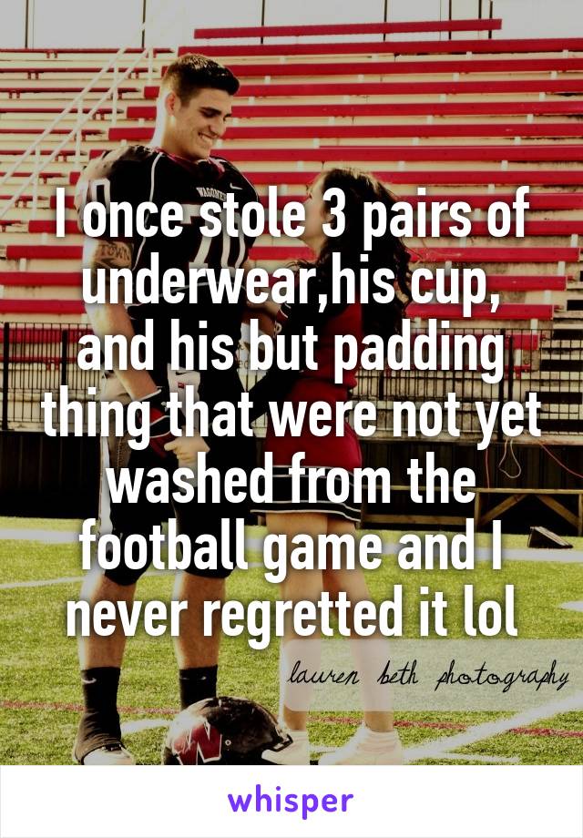 I once stole 3 pairs of underwear,his cup, and his but padding thing that were not yet washed from the football game and I never regretted it lol