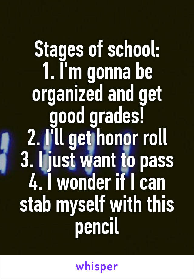 Stages of school:
1. I'm gonna be organized and get good grades!
2. I'll get honor roll
3. I just want to pass
4. I wonder if I can stab myself with this pencil