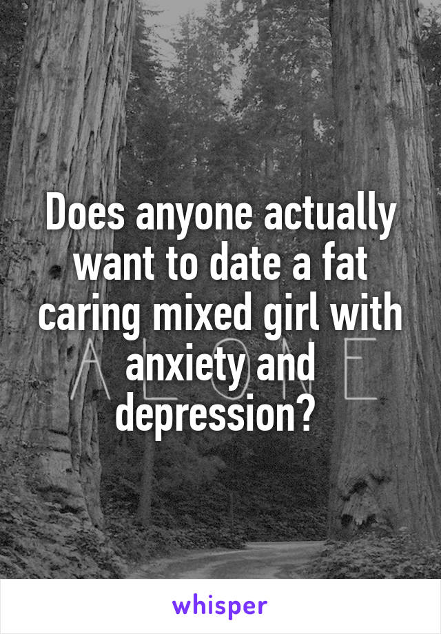 Does anyone actually want to date a fat caring mixed girl with anxiety and depression? 