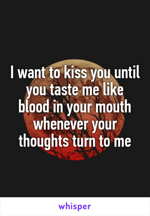 I want to kiss you until you taste me like blood in your mouth whenever your thoughts turn to me