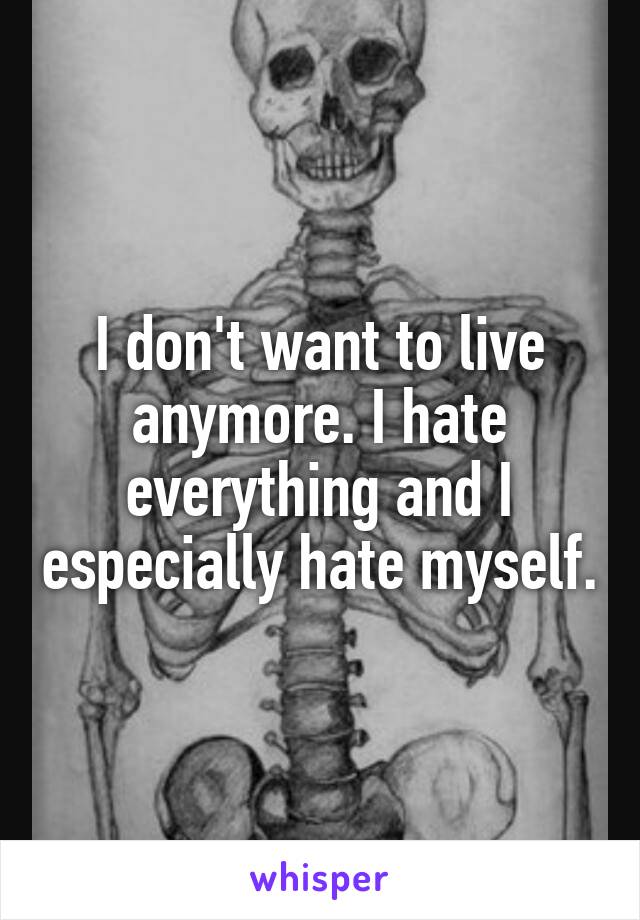 I don't want to live anymore. I hate everything and I especially hate myself.