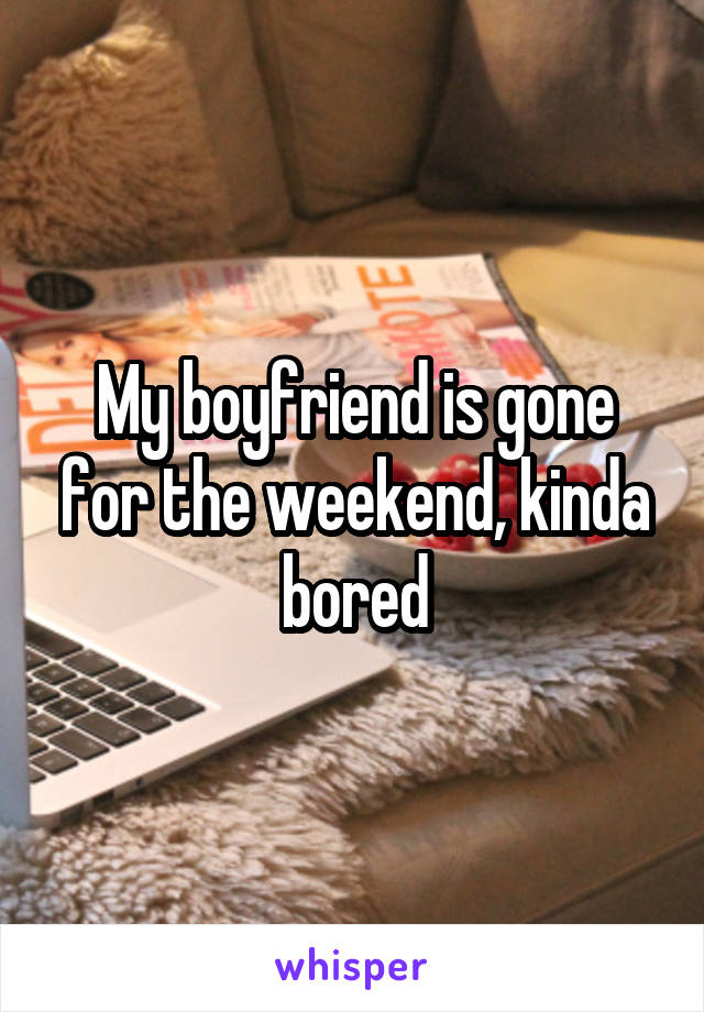 My boyfriend is gone for the weekend, kinda bored