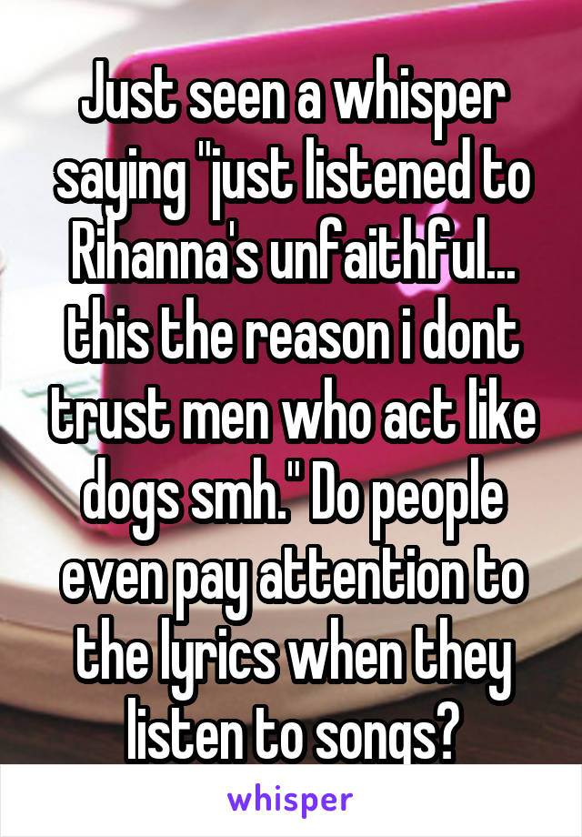 Just seen a whisper saying "just listened to Rihanna's unfaithful... this the reason i dont trust men who act like dogs smh." Do people even pay attention to the lyrics when they listen to songs?