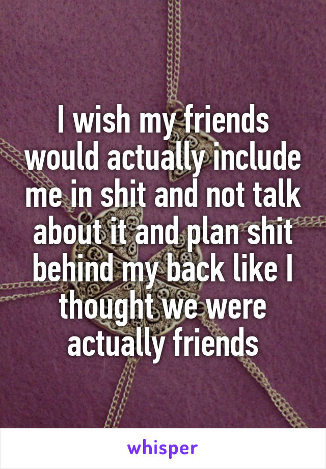 I wish my friends would actually include me in shit and not talk about it and plan shit behind my back like I thought we were actually friends