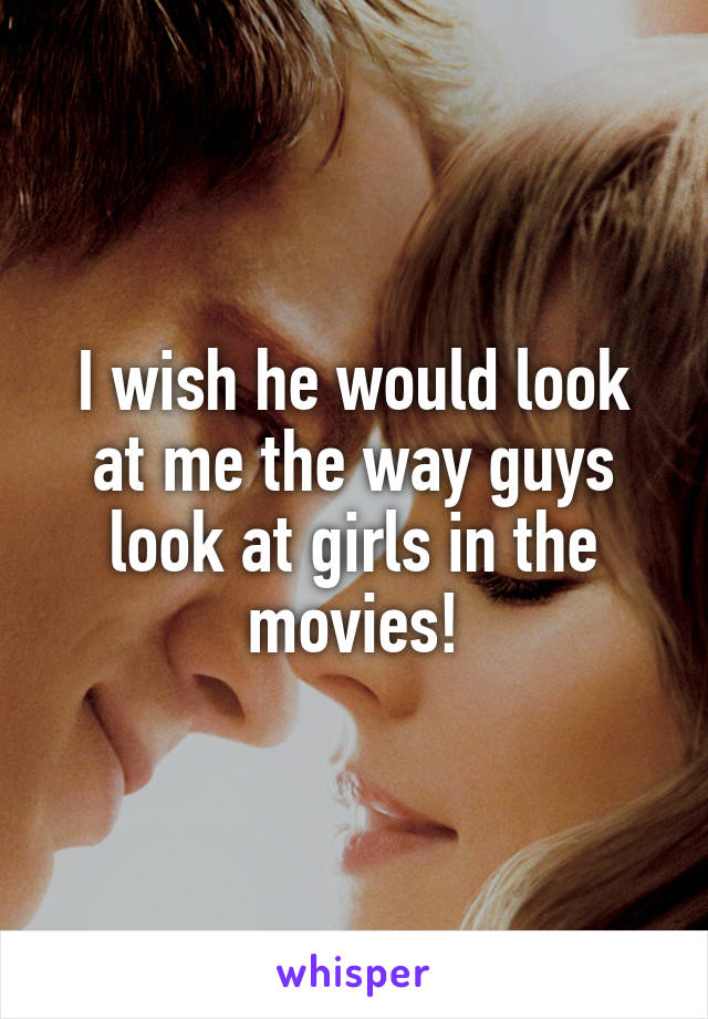 I wish he would look at me the way guys look at girls in the movies!