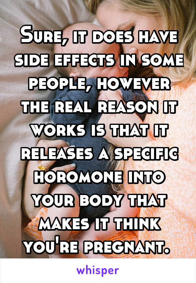 Sure, it does have side effects in some people, however the real reason it works is that it releases a specific horomone into your body that makes it think you're pregnant. 