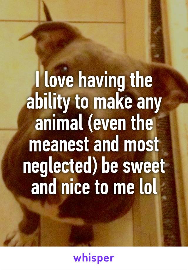 I love having the ability to make any animal (even the meanest and most neglected) be sweet and nice to me lol