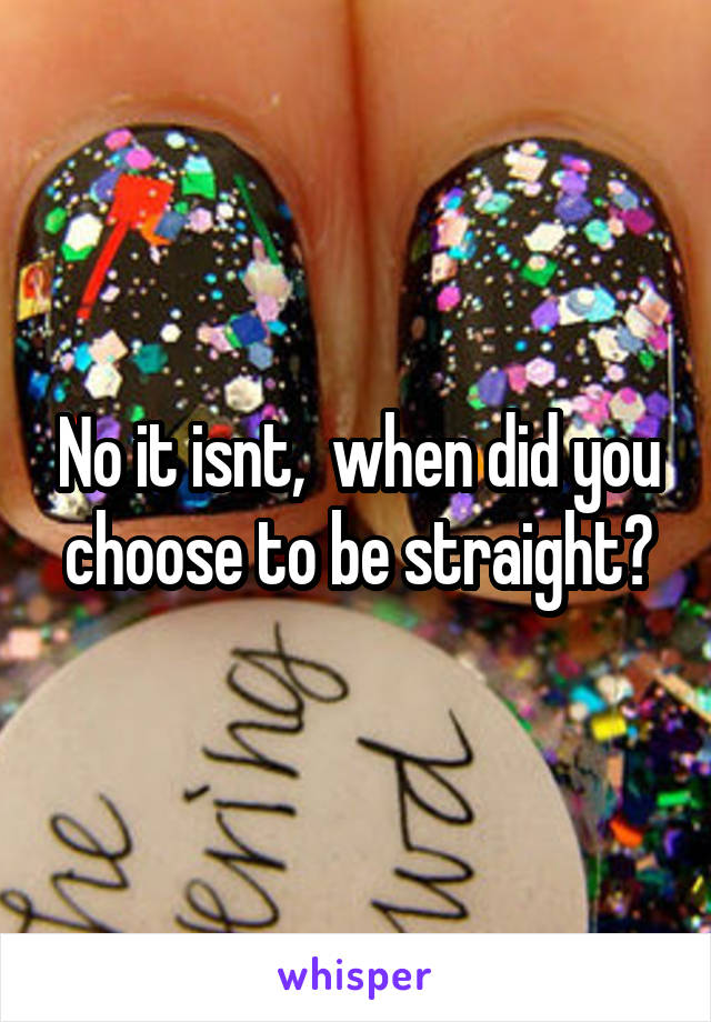 No it isnt,  when did you choose to be straight?