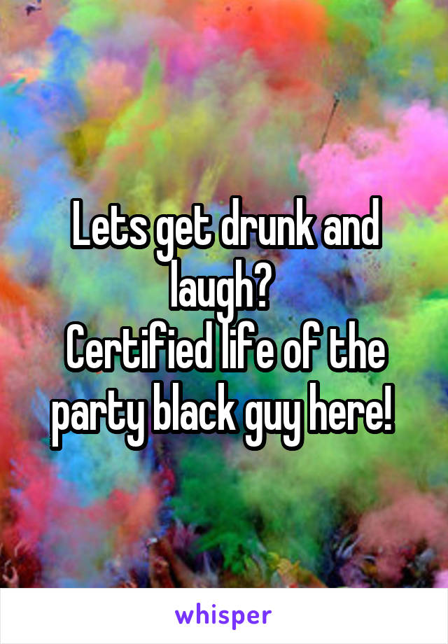 Lets get drunk and laugh? 
Certified life of the party black guy here! 