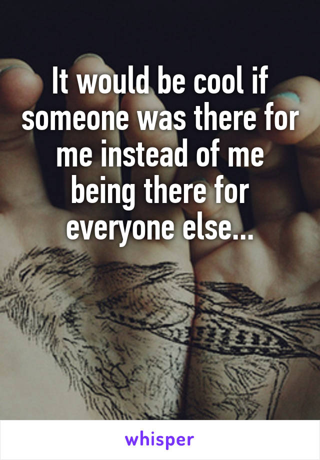 It would be cool if someone was there for me instead of me being there for everyone else...



