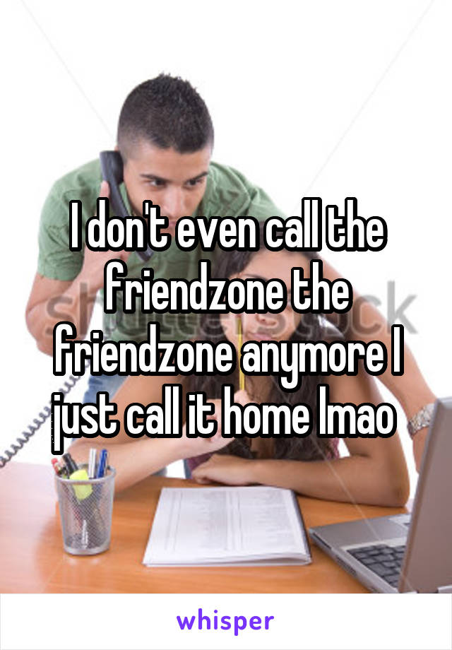 I don't even call the friendzone the friendzone anymore I just call it home lmao 