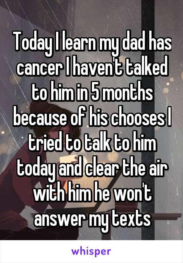 Today I learn my dad has cancer I haven't talked to him in 5 months because of his chooses I tried to talk to him today and clear the air with him he won't answer my texts