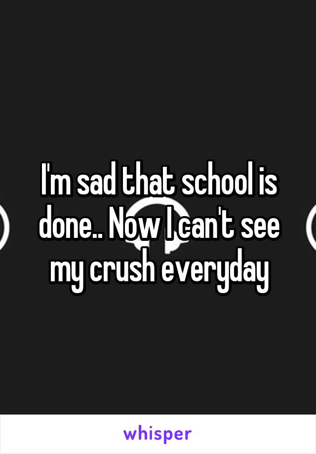 I'm sad that school is done.. Now I can't see my crush everyday