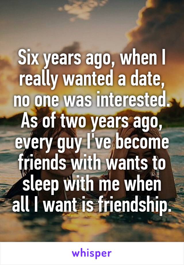 Six years ago, when I really wanted a date, no one was interested. As of two years ago, every guy I've become friends with wants to sleep with me when all I want is friendship.