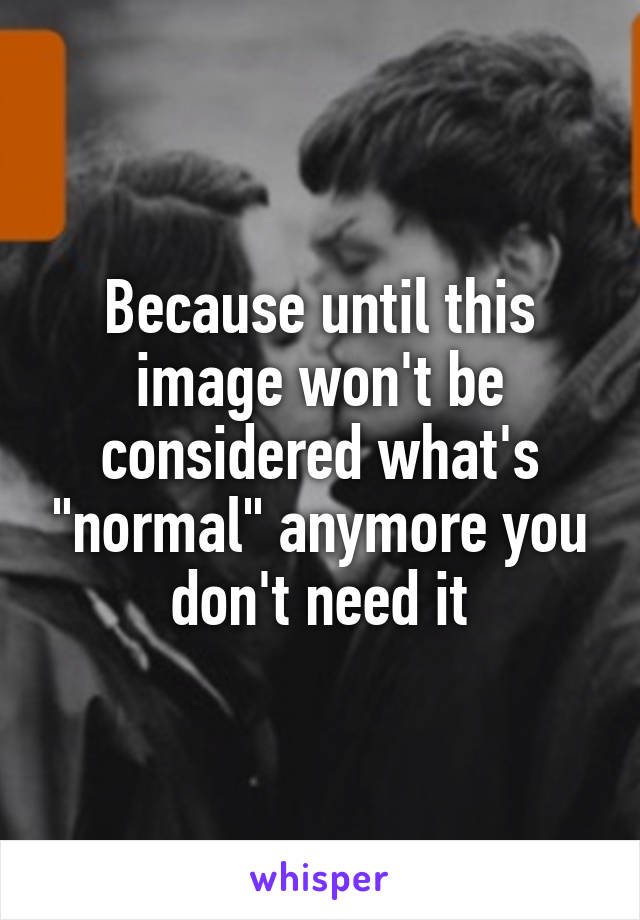 Because until this image won't be considered what's "normal" anymore you don't need it