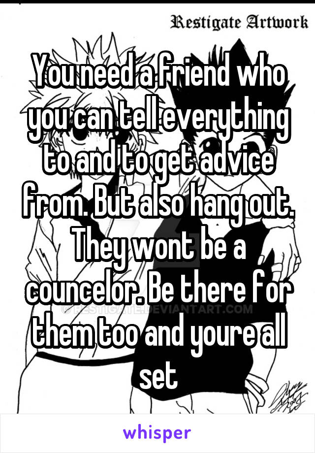 You need a friend who you can tell everything to and to get advice from. But also hang out. They wont be a councelor. Be there for them too and youre all set