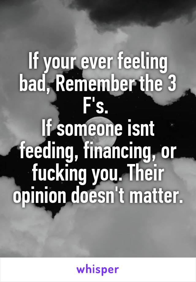 If your ever feeling bad, Remember the 3 F's. 
If someone isnt feeding, financing, or fucking you. Their opinion doesn't matter.
