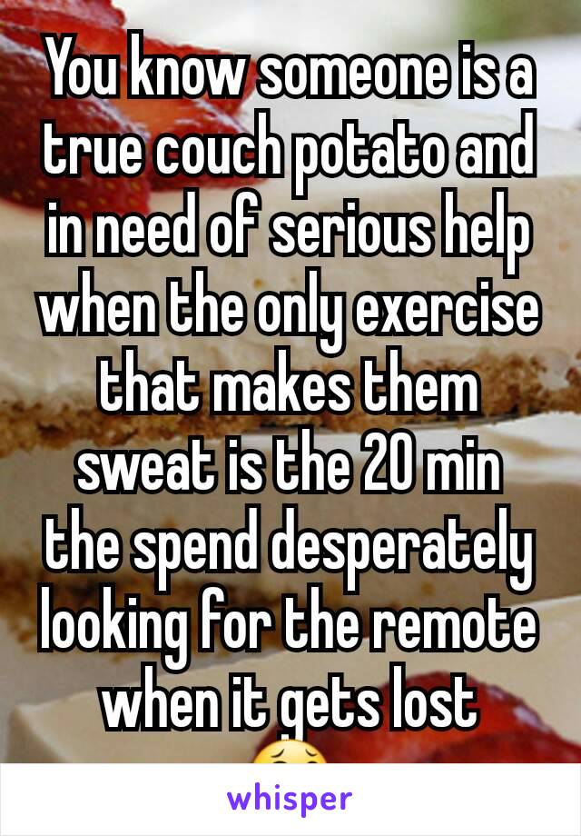 You know someone is a true couch potato and in need of serious help when the only exercise that makes them sweat is the 20 min the spend desperately looking for the remote when it gets lost
😂